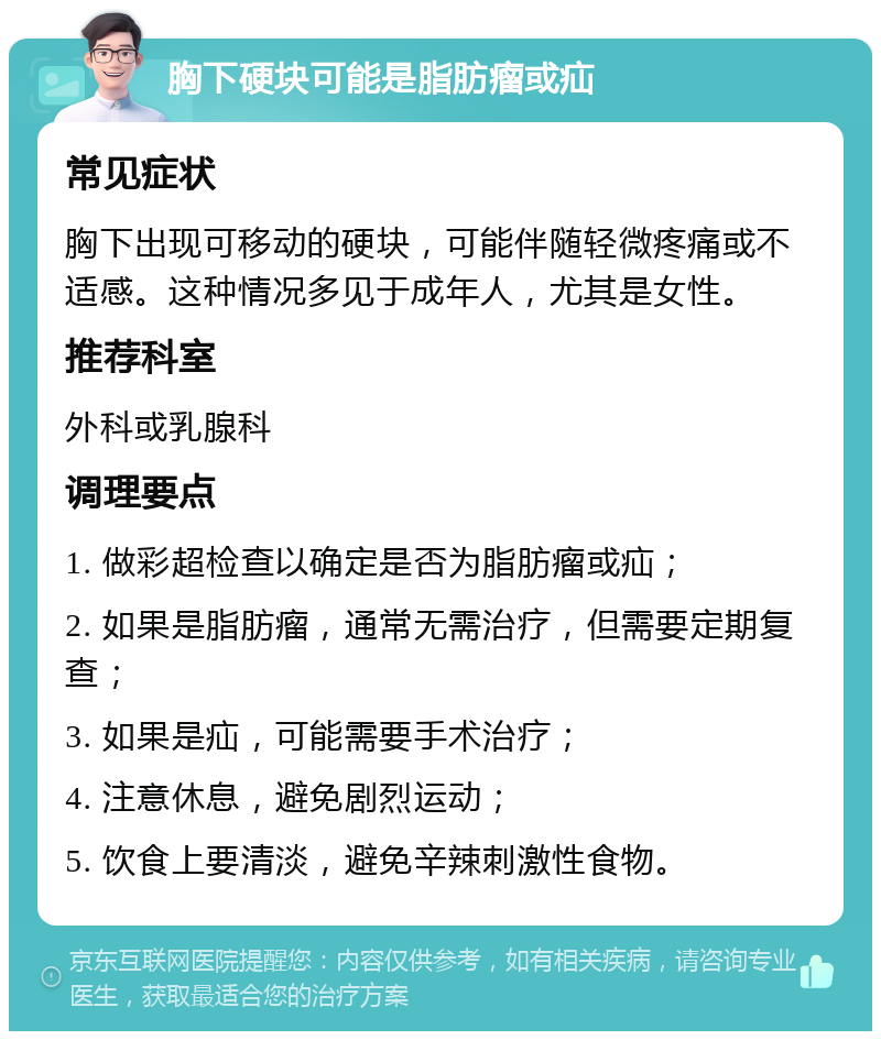 胸下硬块可能是脂肪瘤或疝 常见症状 胸下出现可移动的硬块，可能伴随轻微疼痛或不适感。这种情况多见于成年人，尤其是女性。 推荐科室 外科或乳腺科 调理要点 1. 做彩超检查以确定是否为脂肪瘤或疝； 2. 如果是脂肪瘤，通常无需治疗，但需要定期复查； 3. 如果是疝，可能需要手术治疗； 4. 注意休息，避免剧烈运动； 5. 饮食上要清淡，避免辛辣刺激性食物。