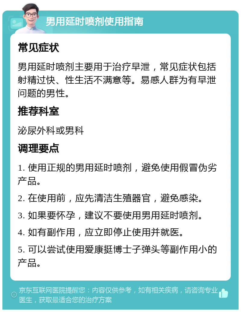 男用延时喷剂使用指南 常见症状 男用延时喷剂主要用于治疗早泄，常见症状包括射精过快、性生活不满意等。易感人群为有早泄问题的男性。 推荐科室 泌尿外科或男科 调理要点 1. 使用正规的男用延时喷剂，避免使用假冒伪劣产品。 2. 在使用前，应先清洁生殖器官，避免感染。 3. 如果要怀孕，建议不要使用男用延时喷剂。 4. 如有副作用，应立即停止使用并就医。 5. 可以尝试使用爱康挺博士子弹头等副作用小的产品。