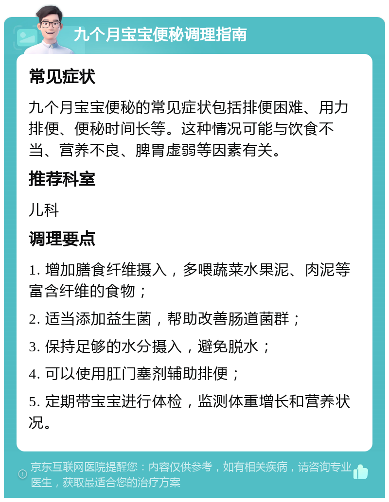 九个月宝宝便秘调理指南 常见症状 九个月宝宝便秘的常见症状包括排便困难、用力排便、便秘时间长等。这种情况可能与饮食不当、营养不良、脾胃虚弱等因素有关。 推荐科室 儿科 调理要点 1. 增加膳食纤维摄入，多喂蔬菜水果泥、肉泥等富含纤维的食物； 2. 适当添加益生菌，帮助改善肠道菌群； 3. 保持足够的水分摄入，避免脱水； 4. 可以使用肛门塞剂辅助排便； 5. 定期带宝宝进行体检，监测体重增长和营养状况。