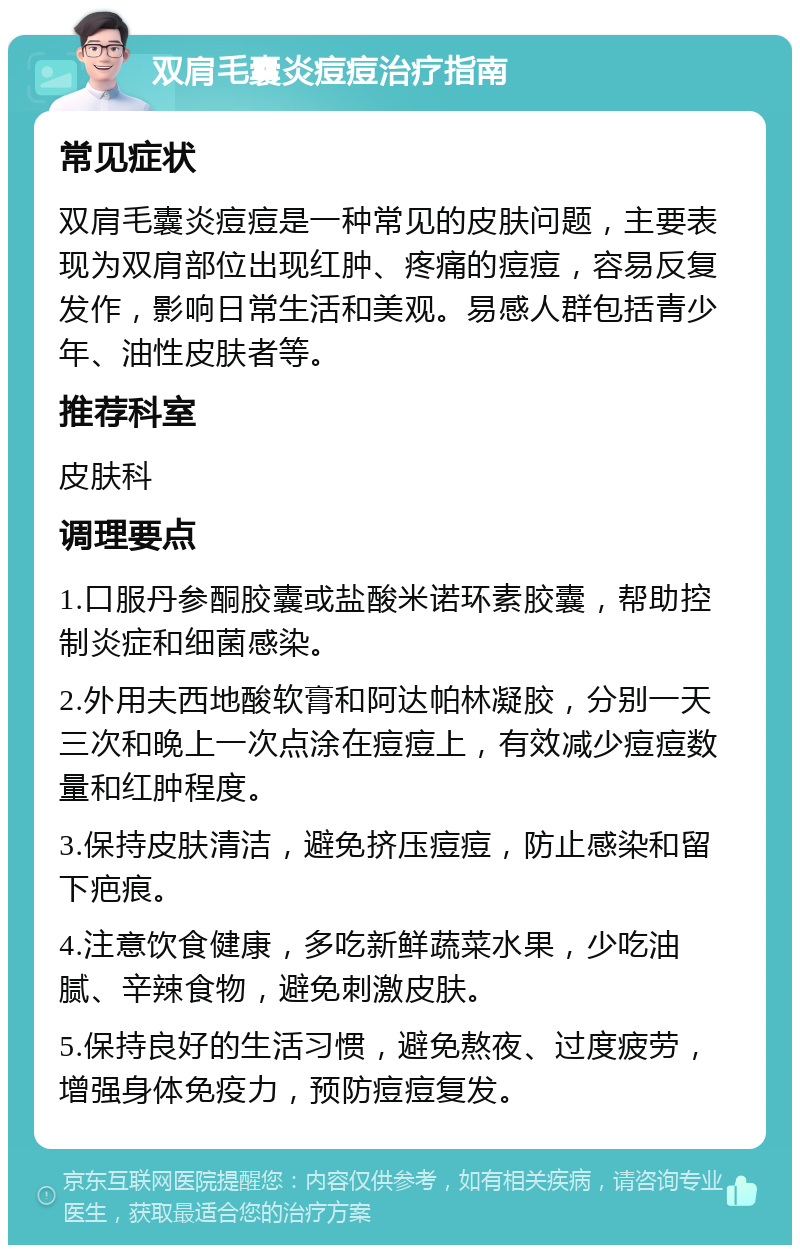 双肩毛囊炎痘痘治疗指南 常见症状 双肩毛囊炎痘痘是一种常见的皮肤问题，主要表现为双肩部位出现红肿、疼痛的痘痘，容易反复发作，影响日常生活和美观。易感人群包括青少年、油性皮肤者等。 推荐科室 皮肤科 调理要点 1.口服丹参酮胶囊或盐酸米诺环素胶囊，帮助控制炎症和细菌感染。 2.外用夫西地酸软膏和阿达帕林凝胶，分别一天三次和晚上一次点涂在痘痘上，有效减少痘痘数量和红肿程度。 3.保持皮肤清洁，避免挤压痘痘，防止感染和留下疤痕。 4.注意饮食健康，多吃新鲜蔬菜水果，少吃油腻、辛辣食物，避免刺激皮肤。 5.保持良好的生活习惯，避免熬夜、过度疲劳，增强身体免疫力，预防痘痘复发。