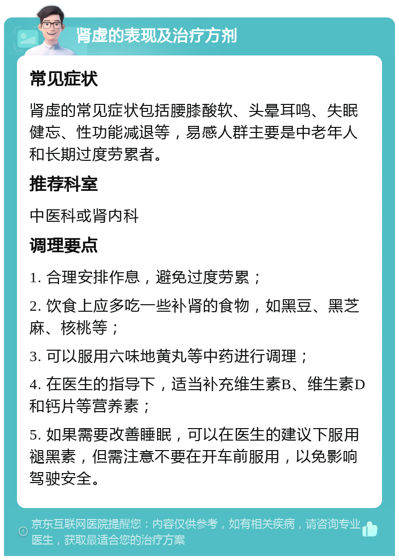 肾虚的表现及治疗方剂 常见症状 肾虚的常见症状包括腰膝酸软、头晕耳鸣、失眠健忘、性功能减退等，易感人群主要是中老年人和长期过度劳累者。 推荐科室 中医科或肾内科 调理要点 1. 合理安排作息，避免过度劳累； 2. 饮食上应多吃一些补肾的食物，如黑豆、黑芝麻、核桃等； 3. 可以服用六味地黄丸等中药进行调理； 4. 在医生的指导下，适当补充维生素B、维生素D和钙片等营养素； 5. 如果需要改善睡眠，可以在医生的建议下服用褪黑素，但需注意不要在开车前服用，以免影响驾驶安全。