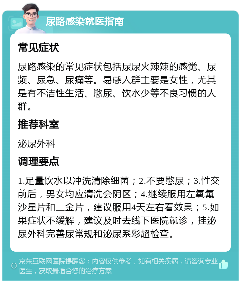 尿路感染就医指南 常见症状 尿路感染的常见症状包括尿尿火辣辣的感觉、尿频、尿急、尿痛等。易感人群主要是女性，尤其是有不洁性生活、憋尿、饮水少等不良习惯的人群。 推荐科室 泌尿外科 调理要点 1.足量饮水以冲洗清除细菌；2.不要憋尿；3.性交前后，男女均应清洗会阴区；4.继续服用左氧氟沙星片和三金片，建议服用4天左右看效果；5.如果症状不缓解，建议及时去线下医院就诊，挂泌尿外科完善尿常规和泌尿系彩超检查。