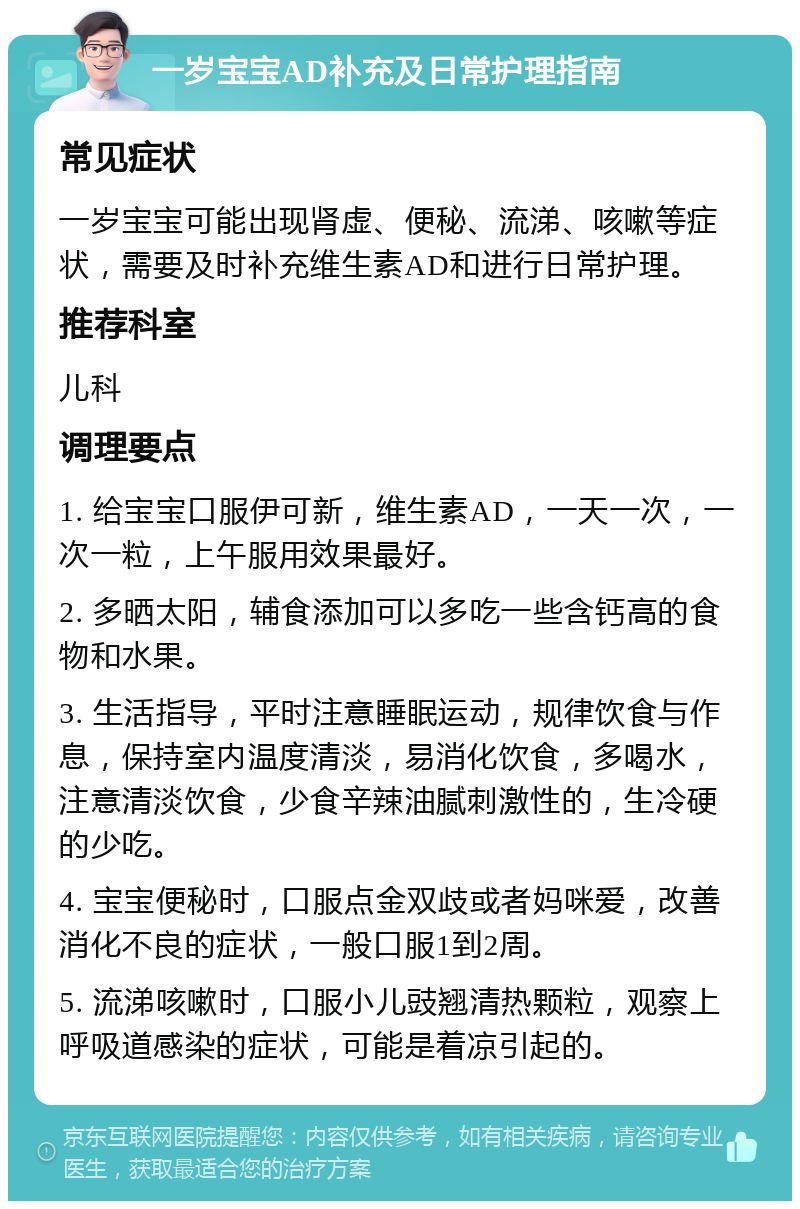 一岁宝宝AD补充及日常护理指南 常见症状 一岁宝宝可能出现肾虚、便秘、流涕、咳嗽等症状，需要及时补充维生素AD和进行日常护理。 推荐科室 儿科 调理要点 1. 给宝宝口服伊可新，维生素AD，一天一次，一次一粒，上午服用效果最好。 2. 多晒太阳，辅食添加可以多吃一些含钙高的食物和水果。 3. 生活指导，平时注意睡眠运动，规律饮食与作息，保持室内温度清淡，易消化饮食，多喝水，注意清淡饮食，少食辛辣油腻刺激性的，生冷硬的少吃。 4. 宝宝便秘时，口服点金双歧或者妈咪爱，改善消化不良的症状，一般口服1到2周。 5. 流涕咳嗽时，口服小儿豉翘清热颗粒，观察上呼吸道感染的症状，可能是着凉引起的。