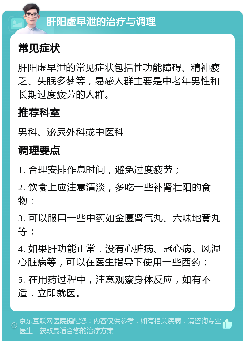 肝阳虚早泄的治疗与调理 常见症状 肝阳虚早泄的常见症状包括性功能障碍、精神疲乏、失眠多梦等，易感人群主要是中老年男性和长期过度疲劳的人群。 推荐科室 男科、泌尿外科或中医科 调理要点 1. 合理安排作息时间，避免过度疲劳； 2. 饮食上应注意清淡，多吃一些补肾壮阳的食物； 3. 可以服用一些中药如金匮肾气丸、六味地黄丸等； 4. 如果肝功能正常，没有心脏病、冠心病、风湿心脏病等，可以在医生指导下使用一些西药； 5. 在用药过程中，注意观察身体反应，如有不适，立即就医。