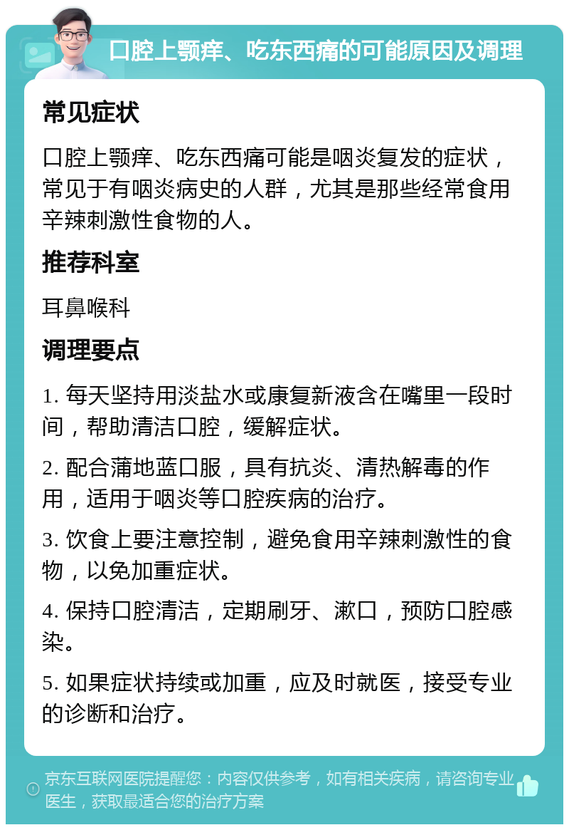 口腔上颚痒、吃东西痛的可能原因及调理 常见症状 口腔上颚痒、吃东西痛可能是咽炎复发的症状，常见于有咽炎病史的人群，尤其是那些经常食用辛辣刺激性食物的人。 推荐科室 耳鼻喉科 调理要点 1. 每天坚持用淡盐水或康复新液含在嘴里一段时间，帮助清洁口腔，缓解症状。 2. 配合蒲地蓝口服，具有抗炎、清热解毒的作用，适用于咽炎等口腔疾病的治疗。 3. 饮食上要注意控制，避免食用辛辣刺激性的食物，以免加重症状。 4. 保持口腔清洁，定期刷牙、漱口，预防口腔感染。 5. 如果症状持续或加重，应及时就医，接受专业的诊断和治疗。