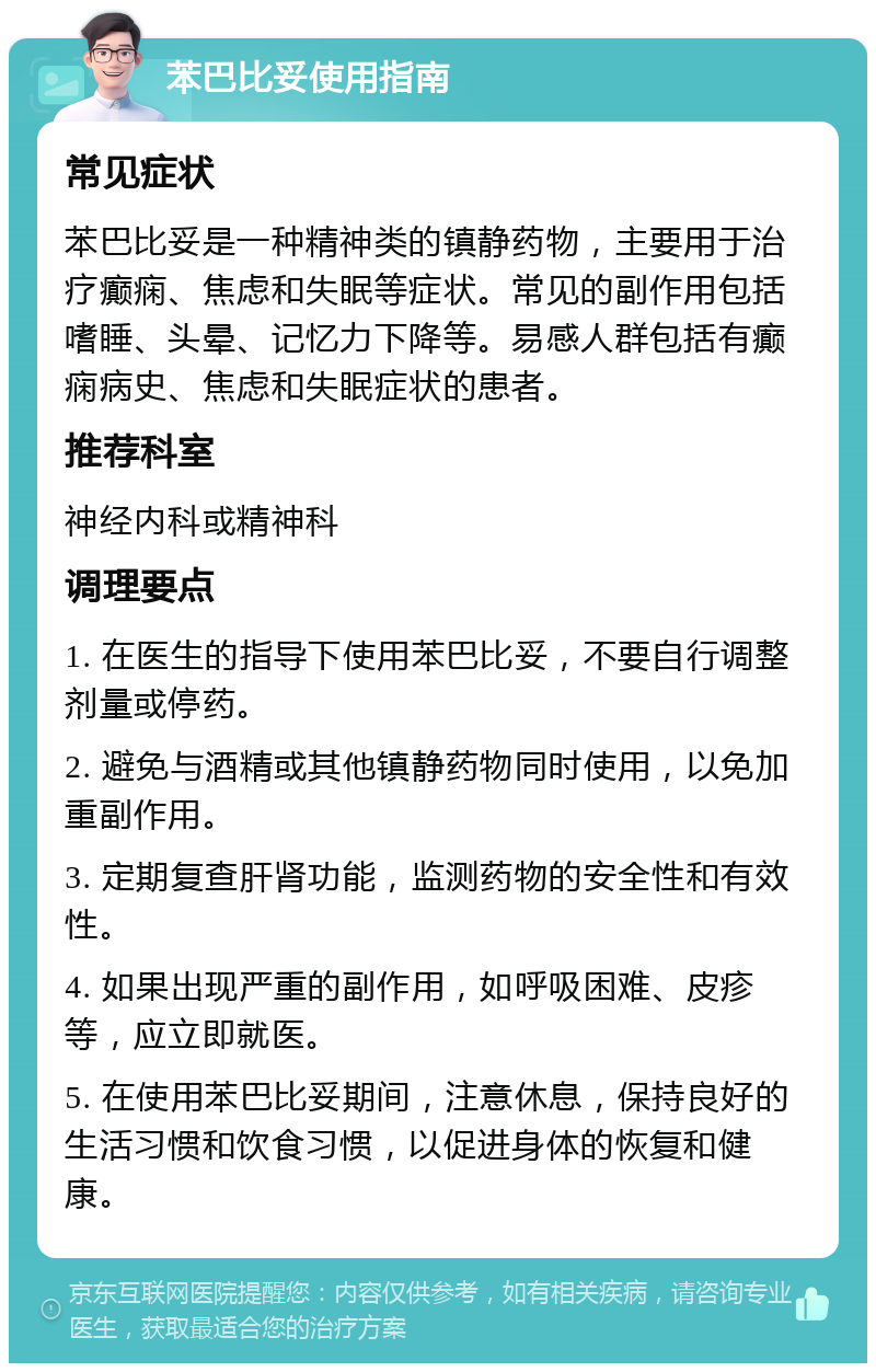 苯巴比妥使用指南 常见症状 苯巴比妥是一种精神类的镇静药物，主要用于治疗癫痫、焦虑和失眠等症状。常见的副作用包括嗜睡、头晕、记忆力下降等。易感人群包括有癫痫病史、焦虑和失眠症状的患者。 推荐科室 神经内科或精神科 调理要点 1. 在医生的指导下使用苯巴比妥，不要自行调整剂量或停药。 2. 避免与酒精或其他镇静药物同时使用，以免加重副作用。 3. 定期复查肝肾功能，监测药物的安全性和有效性。 4. 如果出现严重的副作用，如呼吸困难、皮疹等，应立即就医。 5. 在使用苯巴比妥期间，注意休息，保持良好的生活习惯和饮食习惯，以促进身体的恢复和健康。