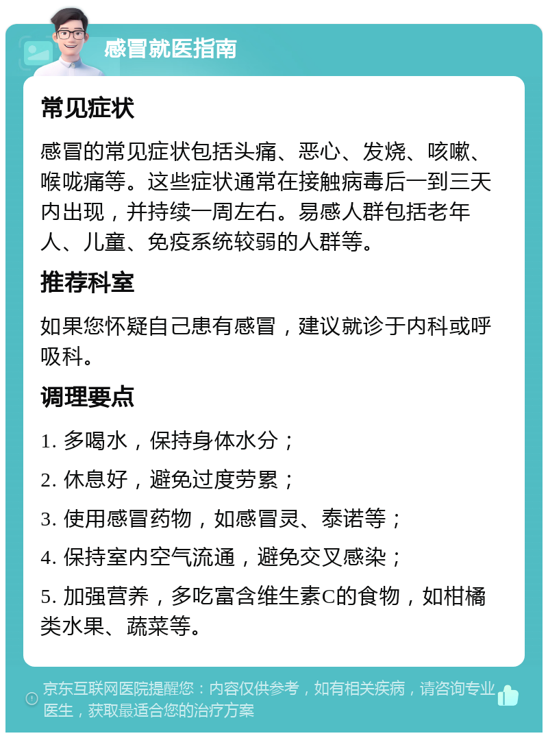 感冒就医指南 常见症状 感冒的常见症状包括头痛、恶心、发烧、咳嗽、喉咙痛等。这些症状通常在接触病毒后一到三天内出现，并持续一周左右。易感人群包括老年人、儿童、免疫系统较弱的人群等。 推荐科室 如果您怀疑自己患有感冒，建议就诊于内科或呼吸科。 调理要点 1. 多喝水，保持身体水分； 2. 休息好，避免过度劳累； 3. 使用感冒药物，如感冒灵、泰诺等； 4. 保持室内空气流通，避免交叉感染； 5. 加强营养，多吃富含维生素C的食物，如柑橘类水果、蔬菜等。