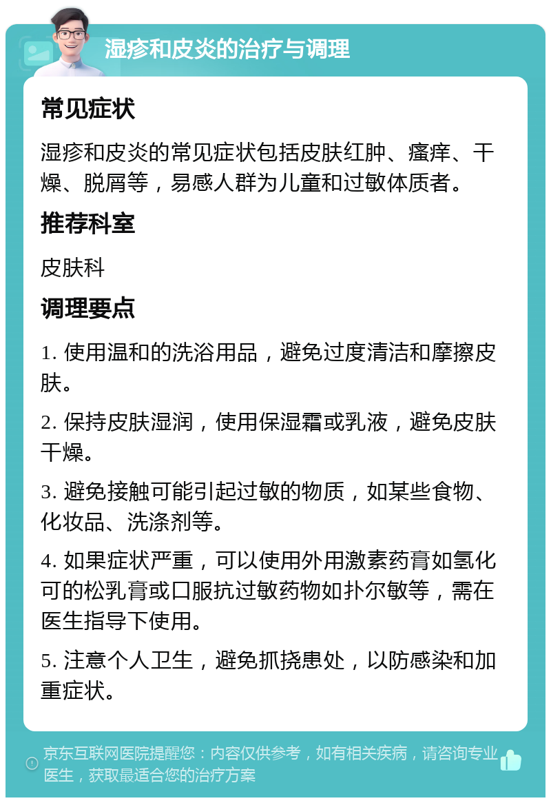 湿疹和皮炎的治疗与调理 常见症状 湿疹和皮炎的常见症状包括皮肤红肿、瘙痒、干燥、脱屑等，易感人群为儿童和过敏体质者。 推荐科室 皮肤科 调理要点 1. 使用温和的洗浴用品，避免过度清洁和摩擦皮肤。 2. 保持皮肤湿润，使用保湿霜或乳液，避免皮肤干燥。 3. 避免接触可能引起过敏的物质，如某些食物、化妆品、洗涤剂等。 4. 如果症状严重，可以使用外用激素药膏如氢化可的松乳膏或口服抗过敏药物如扑尔敏等，需在医生指导下使用。 5. 注意个人卫生，避免抓挠患处，以防感染和加重症状。