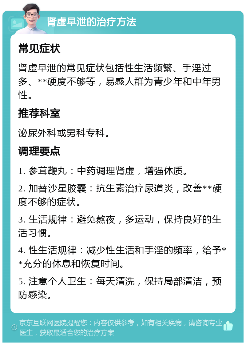 肾虚早泄的治疗方法 常见症状 肾虚早泄的常见症状包括性生活频繁、手淫过多、**硬度不够等，易感人群为青少年和中年男性。 推荐科室 泌尿外科或男科专科。 调理要点 1. 参茸鞭丸：中药调理肾虚，增强体质。 2. 加替沙星胶囊：抗生素治疗尿道炎，改善**硬度不够的症状。 3. 生活规律：避免熬夜，多运动，保持良好的生活习惯。 4. 性生活规律：减少性生活和手淫的频率，给予**充分的休息和恢复时间。 5. 注意个人卫生：每天清洗，保持局部清洁，预防感染。