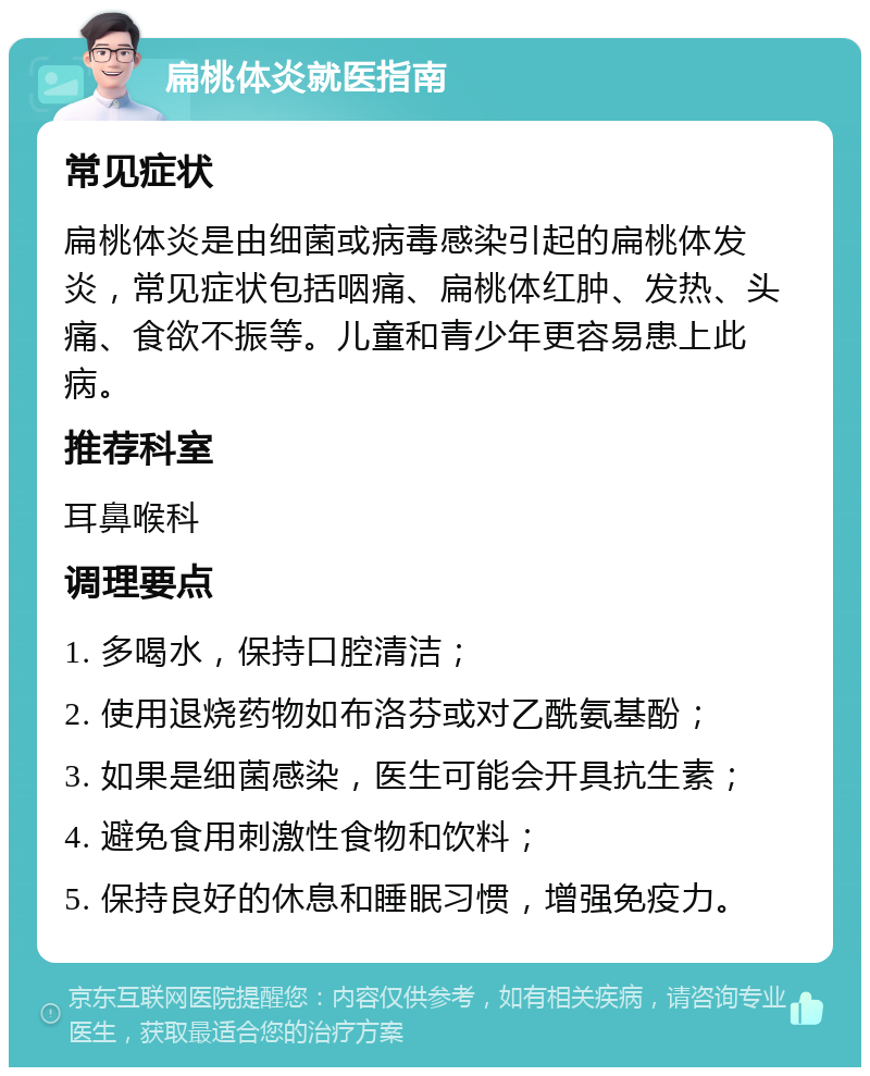 扁桃体炎就医指南 常见症状 扁桃体炎是由细菌或病毒感染引起的扁桃体发炎，常见症状包括咽痛、扁桃体红肿、发热、头痛、食欲不振等。儿童和青少年更容易患上此病。 推荐科室 耳鼻喉科 调理要点 1. 多喝水，保持口腔清洁； 2. 使用退烧药物如布洛芬或对乙酰氨基酚； 3. 如果是细菌感染，医生可能会开具抗生素； 4. 避免食用刺激性食物和饮料； 5. 保持良好的休息和睡眠习惯，增强免疫力。