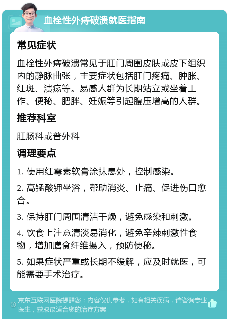 血栓性外痔破溃就医指南 常见症状 血栓性外痔破溃常见于肛门周围皮肤或皮下组织内的静脉曲张，主要症状包括肛门疼痛、肿胀、红斑、溃疡等。易感人群为长期站立或坐着工作、便秘、肥胖、妊娠等引起腹压增高的人群。 推荐科室 肛肠科或普外科 调理要点 1. 使用红霉素软膏涂抹患处，控制感染。 2. 高锰酸钾坐浴，帮助消炎、止痛、促进伤口愈合。 3. 保持肛门周围清洁干燥，避免感染和刺激。 4. 饮食上注意清淡易消化，避免辛辣刺激性食物，增加膳食纤维摄入，预防便秘。 5. 如果症状严重或长期不缓解，应及时就医，可能需要手术治疗。