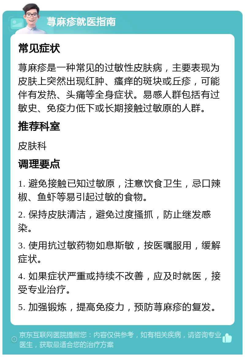 荨麻疹就医指南 常见症状 荨麻疹是一种常见的过敏性皮肤病，主要表现为皮肤上突然出现红肿、瘙痒的斑块或丘疹，可能伴有发热、头痛等全身症状。易感人群包括有过敏史、免疫力低下或长期接触过敏原的人群。 推荐科室 皮肤科 调理要点 1. 避免接触已知过敏原，注意饮食卫生，忌口辣椒、鱼虾等易引起过敏的食物。 2. 保持皮肤清洁，避免过度搔抓，防止继发感染。 3. 使用抗过敏药物如息斯敏，按医嘱服用，缓解症状。 4. 如果症状严重或持续不改善，应及时就医，接受专业治疗。 5. 加强锻炼，提高免疫力，预防荨麻疹的复发。