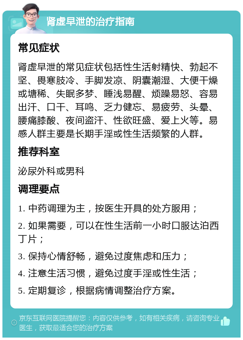 肾虚早泄的治疗指南 常见症状 肾虚早泄的常见症状包括性生活射精快、勃起不坚、畏寒肢冷、手脚发凉、阴囊潮湿、大便干燥或塘稀、失眠多梦、睡浅易醒、烦躁易怒、容易出汗、口干、耳鸣、乏力健忘、易疲劳、头晕、腰痛膝酸、夜间盗汗、性欲旺盛、爱上火等。易感人群主要是长期手淫或性生活频繁的人群。 推荐科室 泌尿外科或男科 调理要点 1. 中药调理为主，按医生开具的处方服用； 2. 如果需要，可以在性生活前一小时口服达泊西丁片； 3. 保持心情舒畅，避免过度焦虑和压力； 4. 注意生活习惯，避免过度手淫或性生活； 5. 定期复诊，根据病情调整治疗方案。