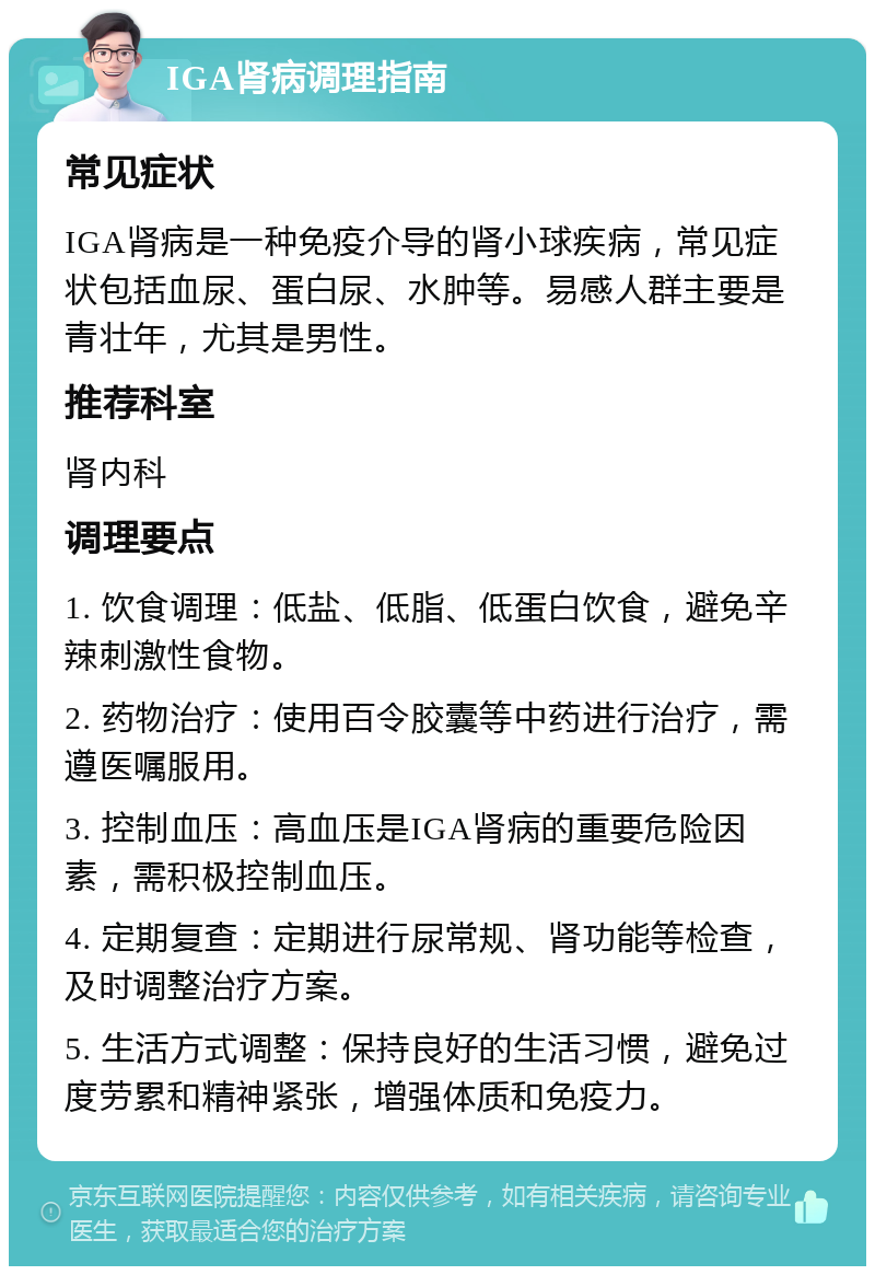 IGA肾病调理指南 常见症状 IGA肾病是一种免疫介导的肾小球疾病，常见症状包括血尿、蛋白尿、水肿等。易感人群主要是青壮年，尤其是男性。 推荐科室 肾内科 调理要点 1. 饮食调理：低盐、低脂、低蛋白饮食，避免辛辣刺激性食物。 2. 药物治疗：使用百令胶囊等中药进行治疗，需遵医嘱服用。 3. 控制血压：高血压是IGA肾病的重要危险因素，需积极控制血压。 4. 定期复查：定期进行尿常规、肾功能等检查，及时调整治疗方案。 5. 生活方式调整：保持良好的生活习惯，避免过度劳累和精神紧张，增强体质和免疫力。