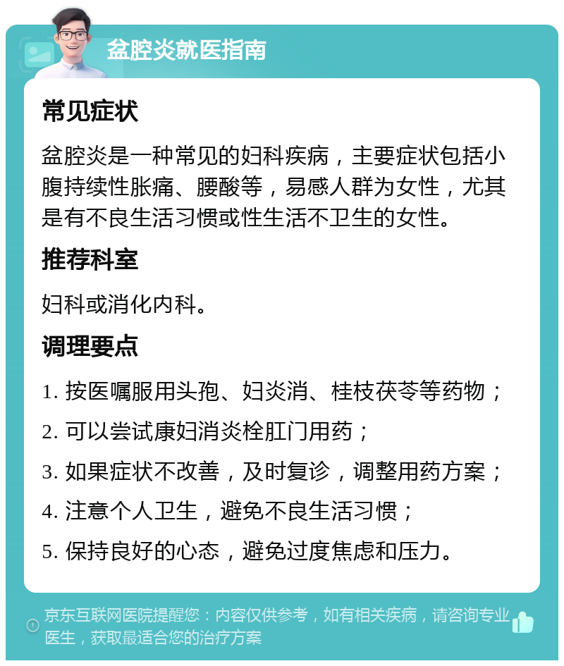 盆腔炎就医指南 常见症状 盆腔炎是一种常见的妇科疾病，主要症状包括小腹持续性胀痛、腰酸等，易感人群为女性，尤其是有不良生活习惯或性生活不卫生的女性。 推荐科室 妇科或消化内科。 调理要点 1. 按医嘱服用头孢、妇炎消、桂枝茯苓等药物； 2. 可以尝试康妇消炎栓肛门用药； 3. 如果症状不改善，及时复诊，调整用药方案； 4. 注意个人卫生，避免不良生活习惯； 5. 保持良好的心态，避免过度焦虑和压力。