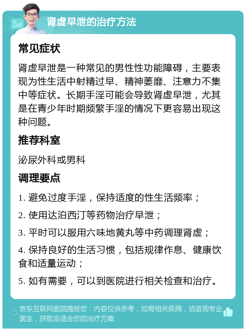 肾虚早泄的治疗方法 常见症状 肾虚早泄是一种常见的男性性功能障碍，主要表现为性生活中射精过早、精神萎靡、注意力不集中等症状。长期手淫可能会导致肾虚早泄，尤其是在青少年时期频繁手淫的情况下更容易出现这种问题。 推荐科室 泌尿外科或男科 调理要点 1. 避免过度手淫，保持适度的性生活频率； 2. 使用达泊西汀等药物治疗早泄； 3. 平时可以服用六味地黄丸等中药调理肾虚； 4. 保持良好的生活习惯，包括规律作息、健康饮食和适量运动； 5. 如有需要，可以到医院进行相关检查和治疗。