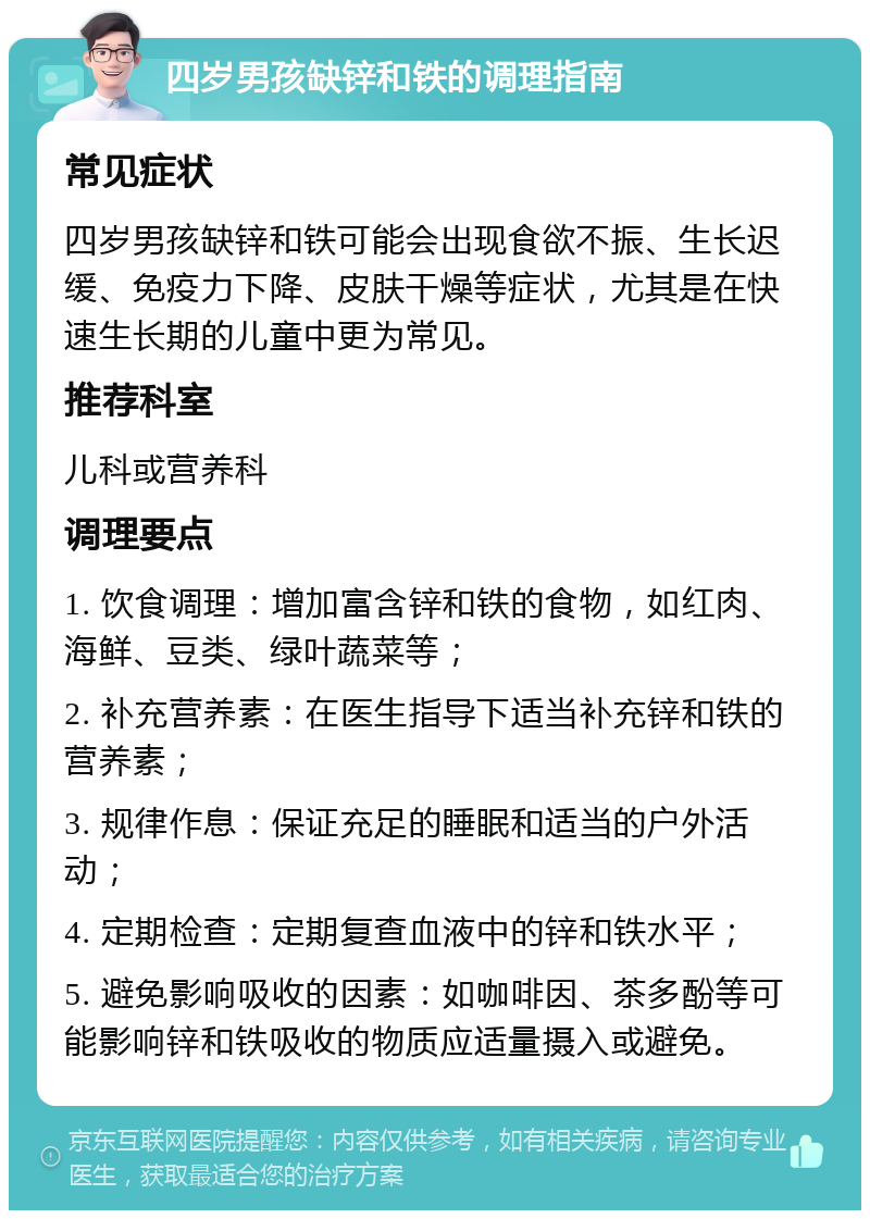 四岁男孩缺锌和铁的调理指南 常见症状 四岁男孩缺锌和铁可能会出现食欲不振、生长迟缓、免疫力下降、皮肤干燥等症状，尤其是在快速生长期的儿童中更为常见。 推荐科室 儿科或营养科 调理要点 1. 饮食调理：增加富含锌和铁的食物，如红肉、海鲜、豆类、绿叶蔬菜等； 2. 补充营养素：在医生指导下适当补充锌和铁的营养素； 3. 规律作息：保证充足的睡眠和适当的户外活动； 4. 定期检查：定期复查血液中的锌和铁水平； 5. 避免影响吸收的因素：如咖啡因、茶多酚等可能影响锌和铁吸收的物质应适量摄入或避免。