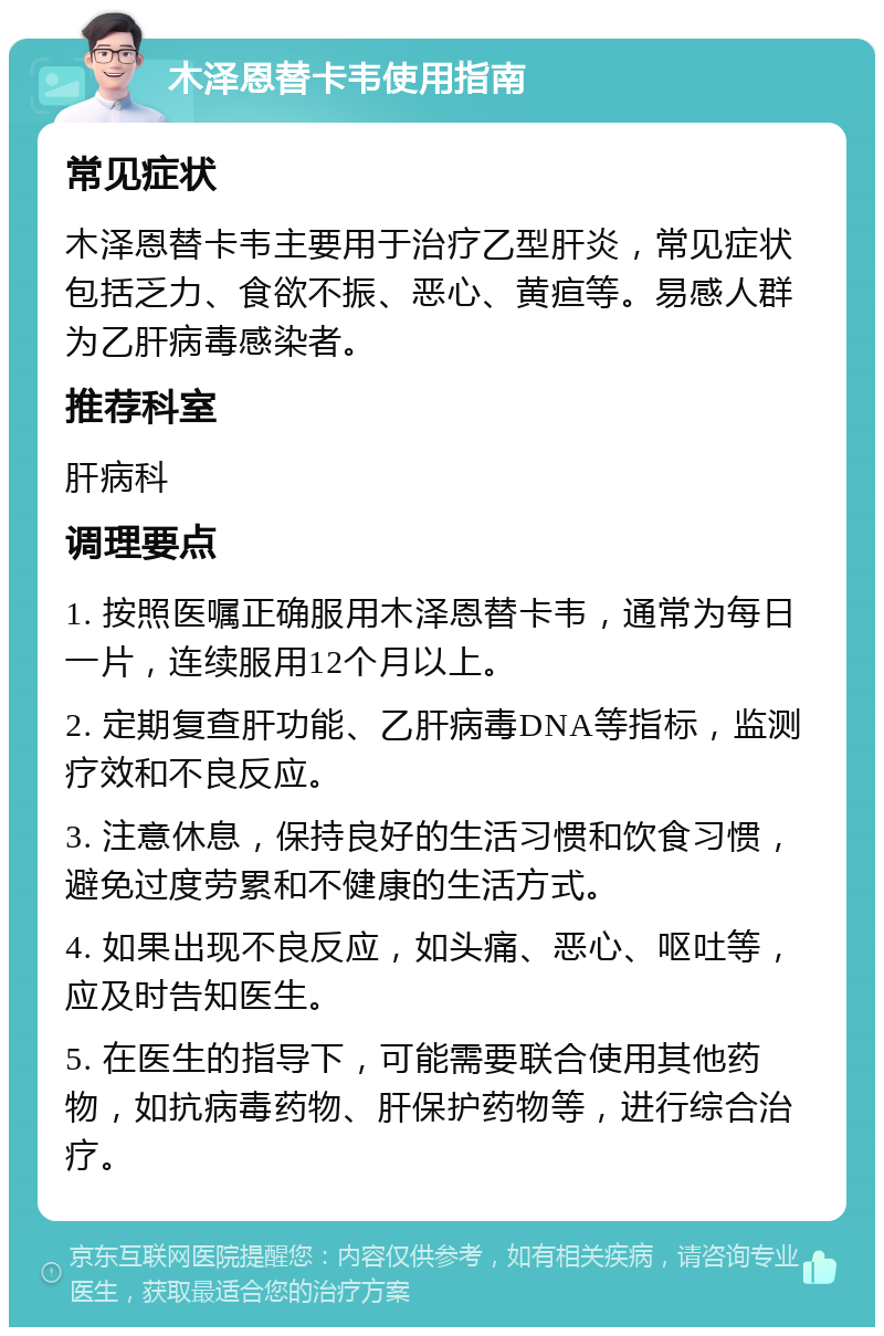 木泽恩替卡韦使用指南 常见症状 木泽恩替卡韦主要用于治疗乙型肝炎，常见症状包括乏力、食欲不振、恶心、黄疸等。易感人群为乙肝病毒感染者。 推荐科室 肝病科 调理要点 1. 按照医嘱正确服用木泽恩替卡韦，通常为每日一片，连续服用12个月以上。 2. 定期复查肝功能、乙肝病毒DNA等指标，监测疗效和不良反应。 3. 注意休息，保持良好的生活习惯和饮食习惯，避免过度劳累和不健康的生活方式。 4. 如果出现不良反应，如头痛、恶心、呕吐等，应及时告知医生。 5. 在医生的指导下，可能需要联合使用其他药物，如抗病毒药物、肝保护药物等，进行综合治疗。