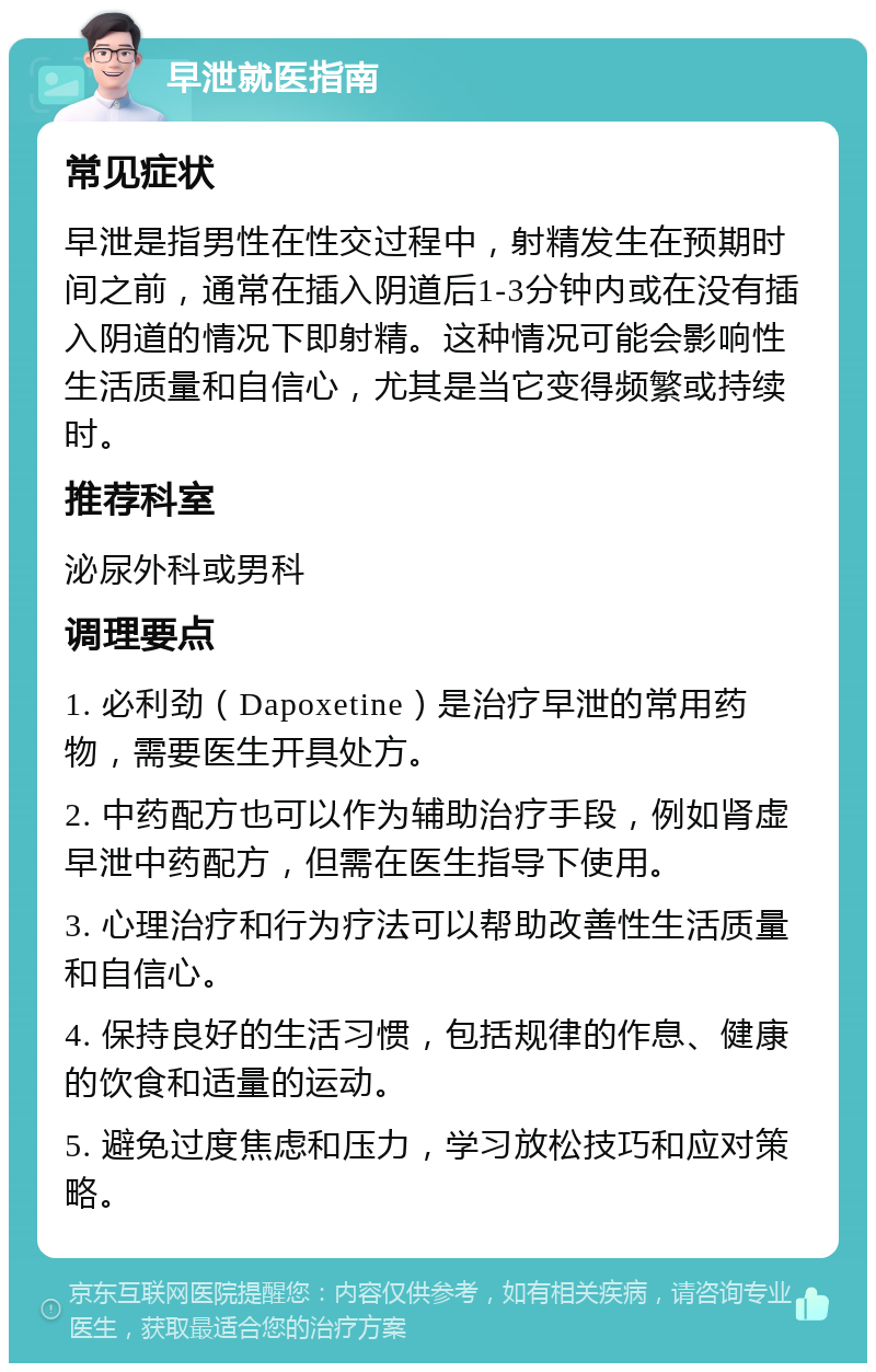 早泄就医指南 常见症状 早泄是指男性在性交过程中，射精发生在预期时间之前，通常在插入阴道后1-3分钟内或在没有插入阴道的情况下即射精。这种情况可能会影响性生活质量和自信心，尤其是当它变得频繁或持续时。 推荐科室 泌尿外科或男科 调理要点 1. 必利劲（Dapoxetine）是治疗早泄的常用药物，需要医生开具处方。 2. 中药配方也可以作为辅助治疗手段，例如肾虚早泄中药配方，但需在医生指导下使用。 3. 心理治疗和行为疗法可以帮助改善性生活质量和自信心。 4. 保持良好的生活习惯，包括规律的作息、健康的饮食和适量的运动。 5. 避免过度焦虑和压力，学习放松技巧和应对策略。