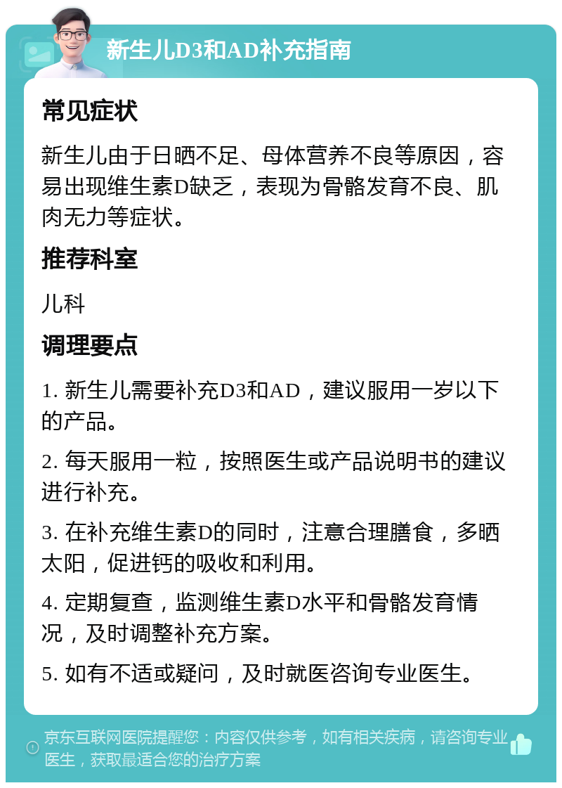 新生儿D3和AD补充指南 常见症状 新生儿由于日晒不足、母体营养不良等原因，容易出现维生素D缺乏，表现为骨骼发育不良、肌肉无力等症状。 推荐科室 儿科 调理要点 1. 新生儿需要补充D3和AD，建议服用一岁以下的产品。 2. 每天服用一粒，按照医生或产品说明书的建议进行补充。 3. 在补充维生素D的同时，注意合理膳食，多晒太阳，促进钙的吸收和利用。 4. 定期复查，监测维生素D水平和骨骼发育情况，及时调整补充方案。 5. 如有不适或疑问，及时就医咨询专业医生。