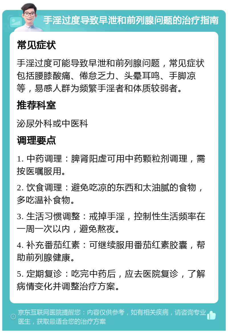 手淫过度导致早泄和前列腺问题的治疗指南 常见症状 手淫过度可能导致早泄和前列腺问题，常见症状包括腰膝酸痛、倦怠乏力、头晕耳鸣、手脚凉等，易感人群为频繁手淫者和体质较弱者。 推荐科室 泌尿外科或中医科 调理要点 1. 中药调理：脾肾阳虚可用中药颗粒剂调理，需按医嘱服用。 2. 饮食调理：避免吃凉的东西和太油腻的食物，多吃温补食物。 3. 生活习惯调整：戒掉手淫，控制性生活频率在一周一次以内，避免熬夜。 4. 补充番茄红素：可继续服用番茄红素胶囊，帮助前列腺健康。 5. 定期复诊：吃完中药后，应去医院复诊，了解病情变化并调整治疗方案。