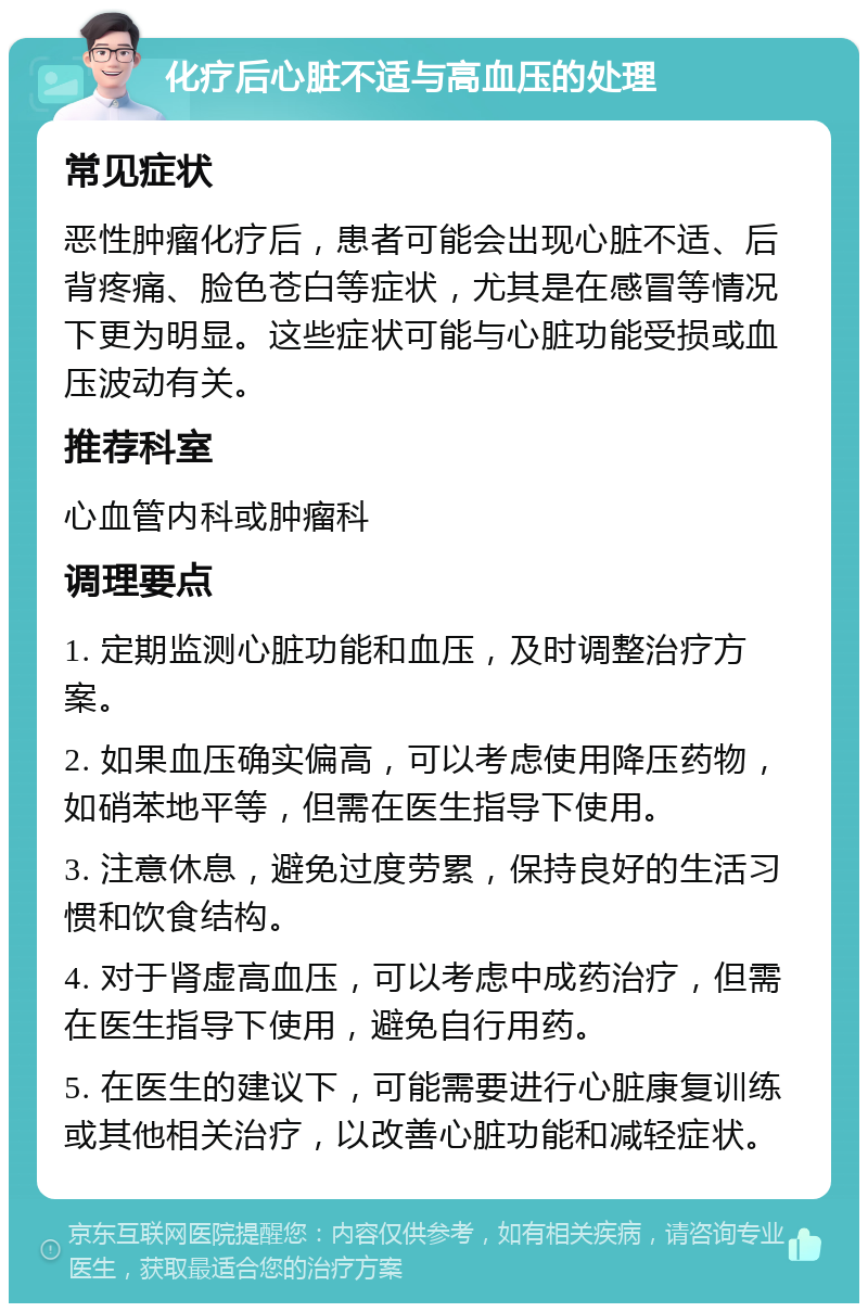 化疗后心脏不适与高血压的处理 常见症状 恶性肿瘤化疗后，患者可能会出现心脏不适、后背疼痛、脸色苍白等症状，尤其是在感冒等情况下更为明显。这些症状可能与心脏功能受损或血压波动有关。 推荐科室 心血管内科或肿瘤科 调理要点 1. 定期监测心脏功能和血压，及时调整治疗方案。 2. 如果血压确实偏高，可以考虑使用降压药物，如硝苯地平等，但需在医生指导下使用。 3. 注意休息，避免过度劳累，保持良好的生活习惯和饮食结构。 4. 对于肾虚高血压，可以考虑中成药治疗，但需在医生指导下使用，避免自行用药。 5. 在医生的建议下，可能需要进行心脏康复训练或其他相关治疗，以改善心脏功能和减轻症状。