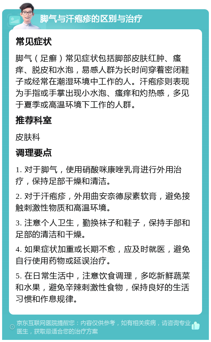 脚气与汗疱疹的区别与治疗 常见症状 脚气（足癣）常见症状包括脚部皮肤红肿、瘙痒、脱皮和水泡，易感人群为长时间穿着密闭鞋子或经常在潮湿环境中工作的人。汗疱疹则表现为手指或手掌出现小水泡、瘙痒和灼热感，多见于夏季或高温环境下工作的人群。 推荐科室 皮肤科 调理要点 1. 对于脚气，使用硝酸咪康唑乳膏进行外用治疗，保持足部干燥和清洁。 2. 对于汗疱疹，外用曲安奈德尿素软膏，避免接触刺激性物质和高温环境。 3. 注意个人卫生，勤换袜子和鞋子，保持手部和足部的清洁和干燥。 4. 如果症状加重或长期不愈，应及时就医，避免自行使用药物或延误治疗。 5. 在日常生活中，注意饮食调理，多吃新鲜蔬菜和水果，避免辛辣刺激性食物，保持良好的生活习惯和作息规律。