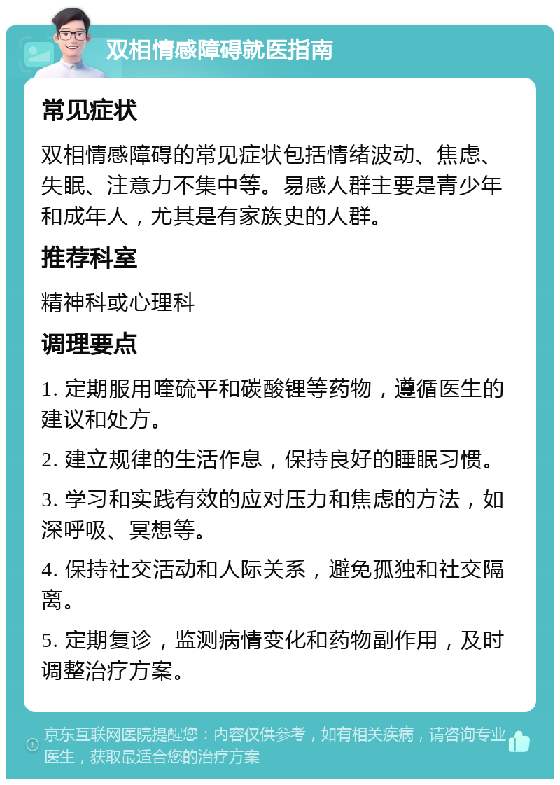 双相情感障碍就医指南 常见症状 双相情感障碍的常见症状包括情绪波动、焦虑、失眠、注意力不集中等。易感人群主要是青少年和成年人，尤其是有家族史的人群。 推荐科室 精神科或心理科 调理要点 1. 定期服用喹硫平和碳酸锂等药物，遵循医生的建议和处方。 2. 建立规律的生活作息，保持良好的睡眠习惯。 3. 学习和实践有效的应对压力和焦虑的方法，如深呼吸、冥想等。 4. 保持社交活动和人际关系，避免孤独和社交隔离。 5. 定期复诊，监测病情变化和药物副作用，及时调整治疗方案。