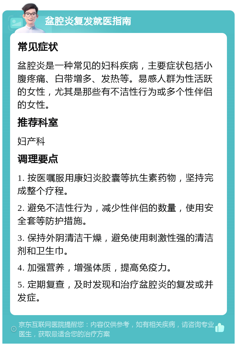 盆腔炎复发就医指南 常见症状 盆腔炎是一种常见的妇科疾病，主要症状包括小腹疼痛、白带增多、发热等。易感人群为性活跃的女性，尤其是那些有不洁性行为或多个性伴侣的女性。 推荐科室 妇产科 调理要点 1. 按医嘱服用康妇炎胶囊等抗生素药物，坚持完成整个疗程。 2. 避免不洁性行为，减少性伴侣的数量，使用安全套等防护措施。 3. 保持外阴清洁干燥，避免使用刺激性强的清洁剂和卫生巾。 4. 加强营养，增强体质，提高免疫力。 5. 定期复查，及时发现和治疗盆腔炎的复发或并发症。