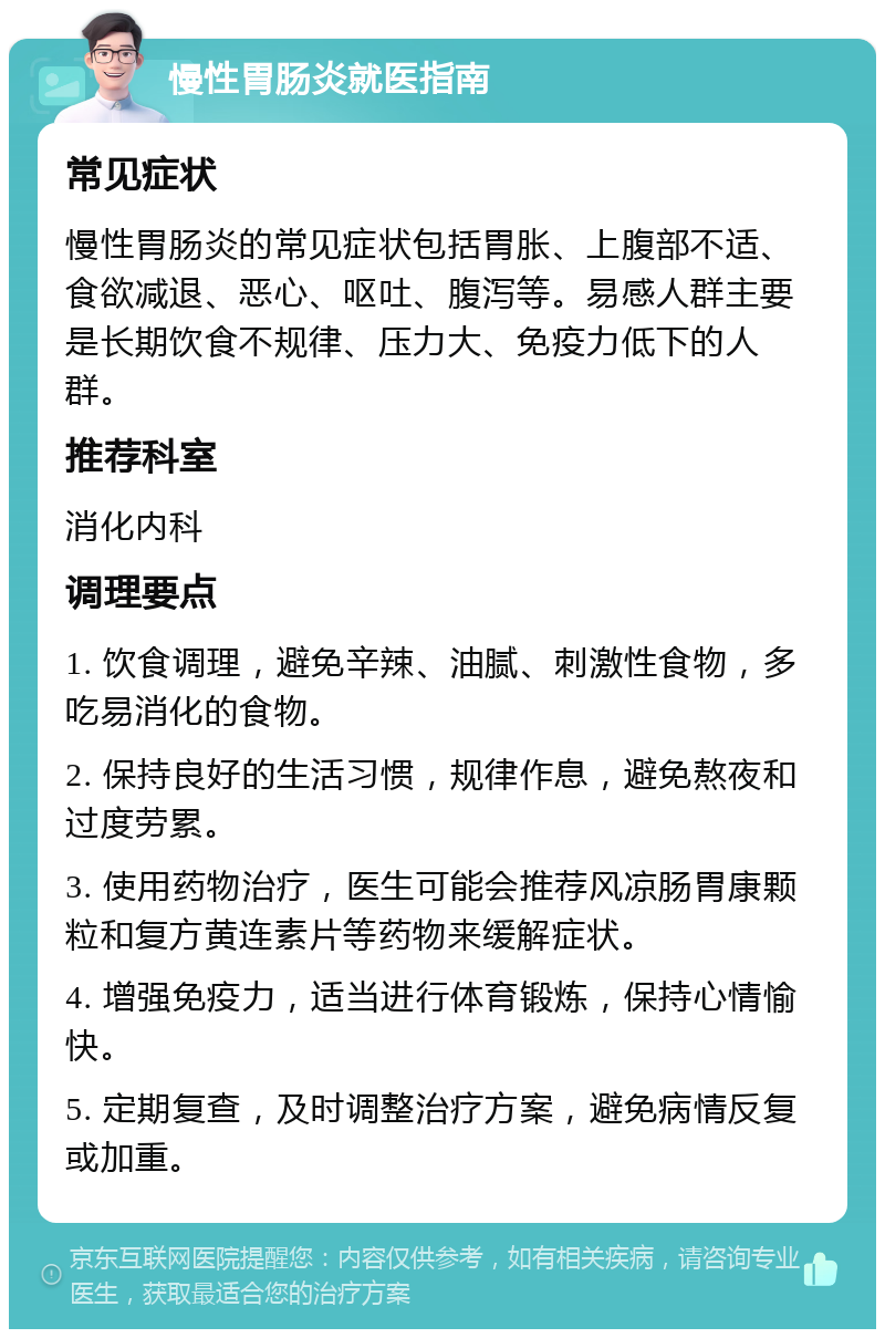 慢性胃肠炎就医指南 常见症状 慢性胃肠炎的常见症状包括胃胀、上腹部不适、食欲减退、恶心、呕吐、腹泻等。易感人群主要是长期饮食不规律、压力大、免疫力低下的人群。 推荐科室 消化内科 调理要点 1. 饮食调理，避免辛辣、油腻、刺激性食物，多吃易消化的食物。 2. 保持良好的生活习惯，规律作息，避免熬夜和过度劳累。 3. 使用药物治疗，医生可能会推荐风凉肠胃康颗粒和复方黄连素片等药物来缓解症状。 4. 增强免疫力，适当进行体育锻炼，保持心情愉快。 5. 定期复查，及时调整治疗方案，避免病情反复或加重。