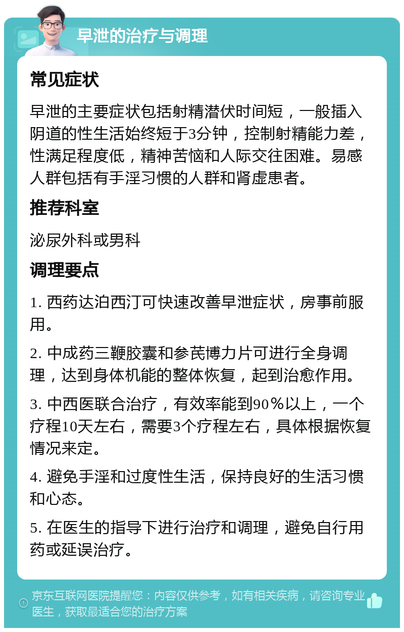 早泄的治疗与调理 常见症状 早泄的主要症状包括射精潜伏时间短，一般插入阴道的性生活始终短于3分钟，控制射精能力差，性满足程度低，精神苦恼和人际交往困难。易感人群包括有手淫习惯的人群和肾虚患者。 推荐科室 泌尿外科或男科 调理要点 1. 西药达泊西汀可快速改善早泄症状，房事前服用。 2. 中成药三鞭胶囊和参芪博力片可进行全身调理，达到身体机能的整体恢复，起到治愈作用。 3. 中西医联合治疗，有效率能到90％以上，一个疗程10天左右，需要3个疗程左右，具体根据恢复情况来定。 4. 避免手淫和过度性生活，保持良好的生活习惯和心态。 5. 在医生的指导下进行治疗和调理，避免自行用药或延误治疗。