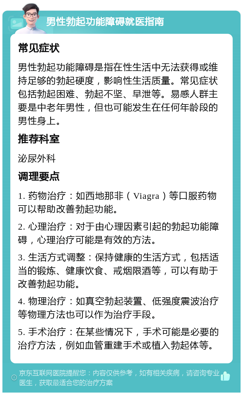 男性勃起功能障碍就医指南 常见症状 男性勃起功能障碍是指在性生活中无法获得或维持足够的勃起硬度，影响性生活质量。常见症状包括勃起困难、勃起不坚、早泄等。易感人群主要是中老年男性，但也可能发生在任何年龄段的男性身上。 推荐科室 泌尿外科 调理要点 1. 药物治疗：如西地那非（Viagra）等口服药物可以帮助改善勃起功能。 2. 心理治疗：对于由心理因素引起的勃起功能障碍，心理治疗可能是有效的方法。 3. 生活方式调整：保持健康的生活方式，包括适当的锻炼、健康饮食、戒烟限酒等，可以有助于改善勃起功能。 4. 物理治疗：如真空勃起装置、低强度震波治疗等物理方法也可以作为治疗手段。 5. 手术治疗：在某些情况下，手术可能是必要的治疗方法，例如血管重建手术或植入勃起体等。