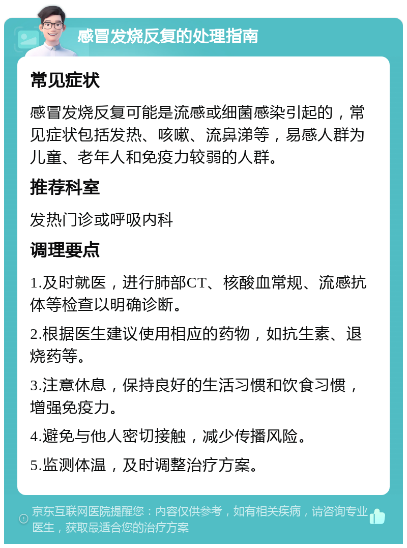 感冒发烧反复的处理指南 常见症状 感冒发烧反复可能是流感或细菌感染引起的，常见症状包括发热、咳嗽、流鼻涕等，易感人群为儿童、老年人和免疫力较弱的人群。 推荐科室 发热门诊或呼吸内科 调理要点 1.及时就医，进行肺部CT、核酸血常规、流感抗体等检查以明确诊断。 2.根据医生建议使用相应的药物，如抗生素、退烧药等。 3.注意休息，保持良好的生活习惯和饮食习惯，增强免疫力。 4.避免与他人密切接触，减少传播风险。 5.监测体温，及时调整治疗方案。