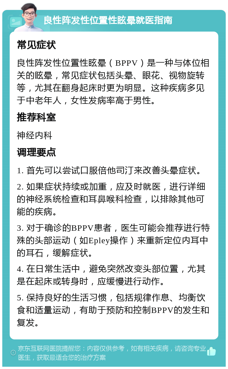 良性阵发性位置性眩晕就医指南 常见症状 良性阵发性位置性眩晕（BPPV）是一种与体位相关的眩晕，常见症状包括头晕、眼花、视物旋转等，尤其在翻身起床时更为明显。这种疾病多见于中老年人，女性发病率高于男性。 推荐科室 神经内科 调理要点 1. 首先可以尝试口服倍他司汀来改善头晕症状。 2. 如果症状持续或加重，应及时就医，进行详细的神经系统检查和耳鼻喉科检查，以排除其他可能的疾病。 3. 对于确诊的BPPV患者，医生可能会推荐进行特殊的头部运动（如Epley操作）来重新定位内耳中的耳石，缓解症状。 4. 在日常生活中，避免突然改变头部位置，尤其是在起床或转身时，应缓慢进行动作。 5. 保持良好的生活习惯，包括规律作息、均衡饮食和适量运动，有助于预防和控制BPPV的发生和复发。