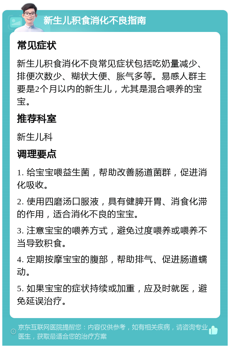 新生儿积食消化不良指南 常见症状 新生儿积食消化不良常见症状包括吃奶量减少、排便次数少、糊状大便、胀气多等。易感人群主要是2个月以内的新生儿，尤其是混合喂养的宝宝。 推荐科室 新生儿科 调理要点 1. 给宝宝喂益生菌，帮助改善肠道菌群，促进消化吸收。 2. 使用四磨汤口服液，具有健脾开胃、消食化滞的作用，适合消化不良的宝宝。 3. 注意宝宝的喂养方式，避免过度喂养或喂养不当导致积食。 4. 定期按摩宝宝的腹部，帮助排气、促进肠道蠕动。 5. 如果宝宝的症状持续或加重，应及时就医，避免延误治疗。