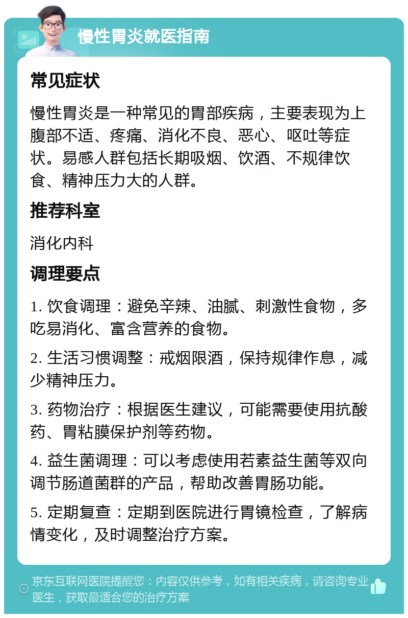 慢性胃炎就医指南 常见症状 慢性胃炎是一种常见的胃部疾病，主要表现为上腹部不适、疼痛、消化不良、恶心、呕吐等症状。易感人群包括长期吸烟、饮酒、不规律饮食、精神压力大的人群。 推荐科室 消化内科 调理要点 1. 饮食调理：避免辛辣、油腻、刺激性食物，多吃易消化、富含营养的食物。 2. 生活习惯调整：戒烟限酒，保持规律作息，减少精神压力。 3. 药物治疗：根据医生建议，可能需要使用抗酸药、胃粘膜保护剂等药物。 4. 益生菌调理：可以考虑使用若素益生菌等双向调节肠道菌群的产品，帮助改善胃肠功能。 5. 定期复查：定期到医院进行胃镜检查，了解病情变化，及时调整治疗方案。