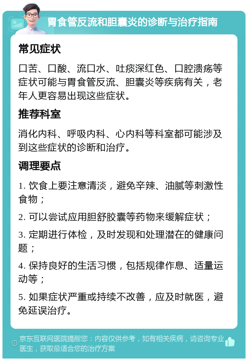 胃食管反流和胆囊炎的诊断与治疗指南 常见症状 口苦、口酸、流口水、吐痰深红色、口腔溃疡等症状可能与胃食管反流、胆囊炎等疾病有关，老年人更容易出现这些症状。 推荐科室 消化内科、呼吸内科、心内科等科室都可能涉及到这些症状的诊断和治疗。 调理要点 1. 饮食上要注意清淡，避免辛辣、油腻等刺激性食物； 2. 可以尝试应用胆舒胶囊等药物来缓解症状； 3. 定期进行体检，及时发现和处理潜在的健康问题； 4. 保持良好的生活习惯，包括规律作息、适量运动等； 5. 如果症状严重或持续不改善，应及时就医，避免延误治疗。