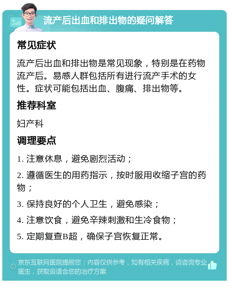 流产后出血和排出物的疑问解答 常见症状 流产后出血和排出物是常见现象，特别是在药物流产后。易感人群包括所有进行流产手术的女性。症状可能包括出血、腹痛、排出物等。 推荐科室 妇产科 调理要点 1. 注意休息，避免剧烈活动； 2. 遵循医生的用药指示，按时服用收缩子宫的药物； 3. 保持良好的个人卫生，避免感染； 4. 注意饮食，避免辛辣刺激和生冷食物； 5. 定期复查B超，确保子宫恢复正常。