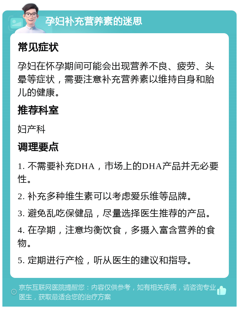 孕妇补充营养素的迷思 常见症状 孕妇在怀孕期间可能会出现营养不良、疲劳、头晕等症状，需要注意补充营养素以维持自身和胎儿的健康。 推荐科室 妇产科 调理要点 1. 不需要补充DHA，市场上的DHA产品并无必要性。 2. 补充多种维生素可以考虑爱乐维等品牌。 3. 避免乱吃保健品，尽量选择医生推荐的产品。 4. 在孕期，注意均衡饮食，多摄入富含营养的食物。 5. 定期进行产检，听从医生的建议和指导。