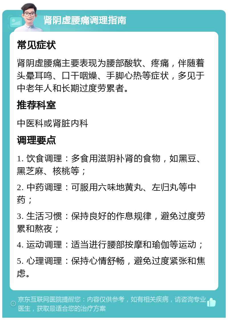 肾阴虚腰痛调理指南 常见症状 肾阴虚腰痛主要表现为腰部酸软、疼痛，伴随着头晕耳鸣、口干咽燥、手脚心热等症状，多见于中老年人和长期过度劳累者。 推荐科室 中医科或肾脏内科 调理要点 1. 饮食调理：多食用滋阴补肾的食物，如黑豆、黑芝麻、核桃等； 2. 中药调理：可服用六味地黄丸、左归丸等中药； 3. 生活习惯：保持良好的作息规律，避免过度劳累和熬夜； 4. 运动调理：适当进行腰部按摩和瑜伽等运动； 5. 心理调理：保持心情舒畅，避免过度紧张和焦虑。