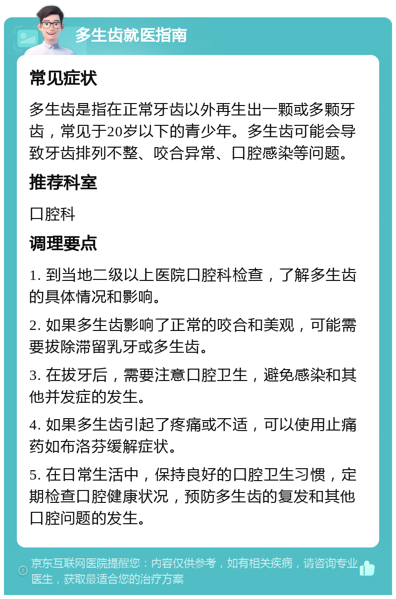 多生齿就医指南 常见症状 多生齿是指在正常牙齿以外再生出一颗或多颗牙齿，常见于20岁以下的青少年。多生齿可能会导致牙齿排列不整、咬合异常、口腔感染等问题。 推荐科室 口腔科 调理要点 1. 到当地二级以上医院口腔科检查，了解多生齿的具体情况和影响。 2. 如果多生齿影响了正常的咬合和美观，可能需要拔除滞留乳牙或多生齿。 3. 在拔牙后，需要注意口腔卫生，避免感染和其他并发症的发生。 4. 如果多生齿引起了疼痛或不适，可以使用止痛药如布洛芬缓解症状。 5. 在日常生活中，保持良好的口腔卫生习惯，定期检查口腔健康状况，预防多生齿的复发和其他口腔问题的发生。