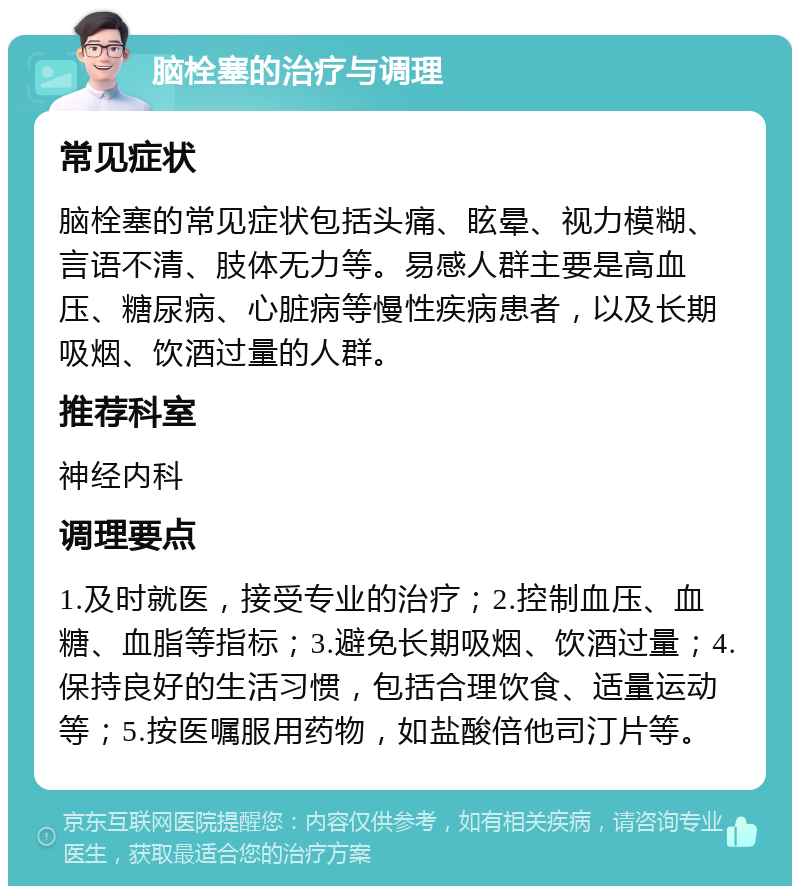 脑栓塞的治疗与调理 常见症状 脑栓塞的常见症状包括头痛、眩晕、视力模糊、言语不清、肢体无力等。易感人群主要是高血压、糖尿病、心脏病等慢性疾病患者，以及长期吸烟、饮酒过量的人群。 推荐科室 神经内科 调理要点 1.及时就医，接受专业的治疗；2.控制血压、血糖、血脂等指标；3.避免长期吸烟、饮酒过量；4.保持良好的生活习惯，包括合理饮食、适量运动等；5.按医嘱服用药物，如盐酸倍他司汀片等。