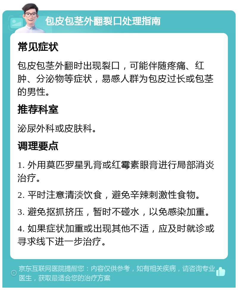 包皮包茎外翻裂口处理指南 常见症状 包皮包茎外翻时出现裂口，可能伴随疼痛、红肿、分泌物等症状，易感人群为包皮过长或包茎的男性。 推荐科室 泌尿外科或皮肤科。 调理要点 1. 外用莫匹罗星乳膏或红霉素眼膏进行局部消炎治疗。 2. 平时注意清淡饮食，避免辛辣刺激性食物。 3. 避免抠抓挤压，暂时不碰水，以免感染加重。 4. 如果症状加重或出现其他不适，应及时就诊或寻求线下进一步治疗。