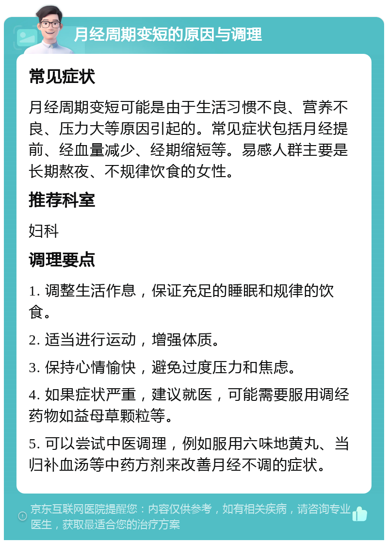 月经周期变短的原因与调理 常见症状 月经周期变短可能是由于生活习惯不良、营养不良、压力大等原因引起的。常见症状包括月经提前、经血量减少、经期缩短等。易感人群主要是长期熬夜、不规律饮食的女性。 推荐科室 妇科 调理要点 1. 调整生活作息，保证充足的睡眠和规律的饮食。 2. 适当进行运动，增强体质。 3. 保持心情愉快，避免过度压力和焦虑。 4. 如果症状严重，建议就医，可能需要服用调经药物如益母草颗粒等。 5. 可以尝试中医调理，例如服用六味地黄丸、当归补血汤等中药方剂来改善月经不调的症状。