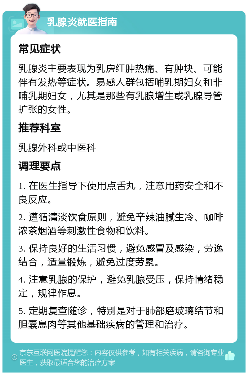 乳腺炎就医指南 常见症状 乳腺炎主要表现为乳房红肿热痛、有肿块、可能伴有发热等症状。易感人群包括哺乳期妇女和非哺乳期妇女，尤其是那些有乳腺增生或乳腺导管扩张的女性。 推荐科室 乳腺外科或中医科 调理要点 1. 在医生指导下使用点舌丸，注意用药安全和不良反应。 2. 遵循清淡饮食原则，避免辛辣油腻生冷、咖啡浓茶烟酒等刺激性食物和饮料。 3. 保持良好的生活习惯，避免感冒及感染，劳逸结合，适量锻炼，避免过度劳累。 4. 注意乳腺的保护，避免乳腺受压，保持情绪稳定，规律作息。 5. 定期复查随诊，特别是对于肺部磨玻璃结节和胆囊息肉等其他基础疾病的管理和治疗。