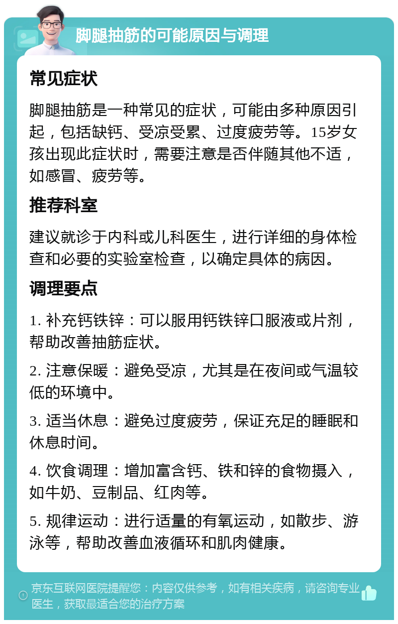 脚腿抽筋的可能原因与调理 常见症状 脚腿抽筋是一种常见的症状，可能由多种原因引起，包括缺钙、受凉受累、过度疲劳等。15岁女孩出现此症状时，需要注意是否伴随其他不适，如感冒、疲劳等。 推荐科室 建议就诊于内科或儿科医生，进行详细的身体检查和必要的实验室检查，以确定具体的病因。 调理要点 1. 补充钙铁锌：可以服用钙铁锌口服液或片剂，帮助改善抽筋症状。 2. 注意保暖：避免受凉，尤其是在夜间或气温较低的环境中。 3. 适当休息：避免过度疲劳，保证充足的睡眠和休息时间。 4. 饮食调理：增加富含钙、铁和锌的食物摄入，如牛奶、豆制品、红肉等。 5. 规律运动：进行适量的有氧运动，如散步、游泳等，帮助改善血液循环和肌肉健康。