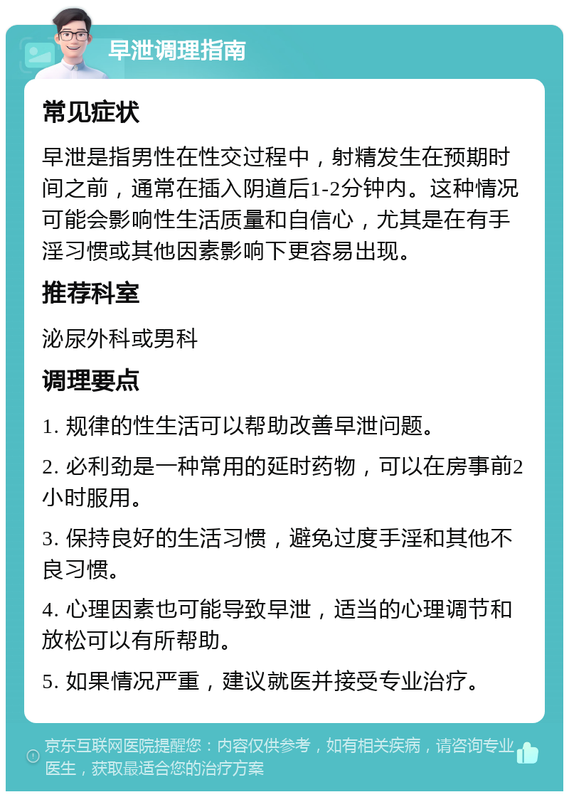 早泄调理指南 常见症状 早泄是指男性在性交过程中，射精发生在预期时间之前，通常在插入阴道后1-2分钟内。这种情况可能会影响性生活质量和自信心，尤其是在有手淫习惯或其他因素影响下更容易出现。 推荐科室 泌尿外科或男科 调理要点 1. 规律的性生活可以帮助改善早泄问题。 2. 必利劲是一种常用的延时药物，可以在房事前2小时服用。 3. 保持良好的生活习惯，避免过度手淫和其他不良习惯。 4. 心理因素也可能导致早泄，适当的心理调节和放松可以有所帮助。 5. 如果情况严重，建议就医并接受专业治疗。