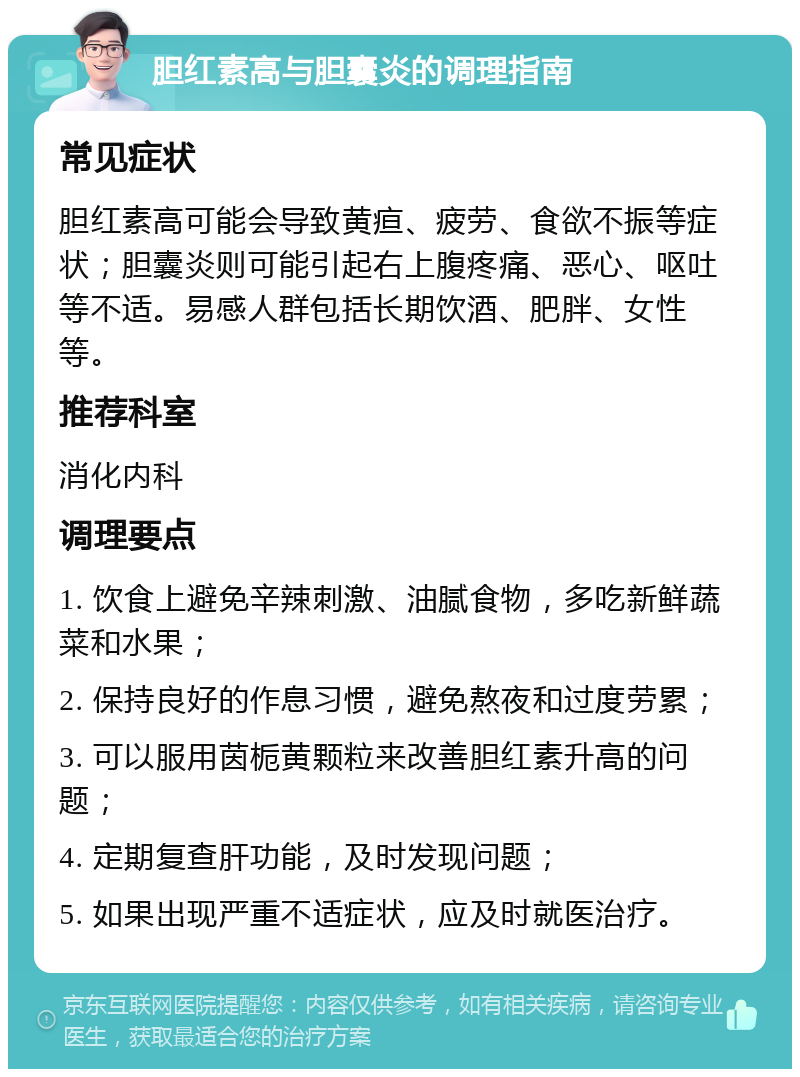 胆红素高与胆囊炎的调理指南 常见症状 胆红素高可能会导致黄疸、疲劳、食欲不振等症状；胆囊炎则可能引起右上腹疼痛、恶心、呕吐等不适。易感人群包括长期饮酒、肥胖、女性等。 推荐科室 消化内科 调理要点 1. 饮食上避免辛辣刺激、油腻食物，多吃新鲜蔬菜和水果； 2. 保持良好的作息习惯，避免熬夜和过度劳累； 3. 可以服用茵栀黄颗粒来改善胆红素升高的问题； 4. 定期复查肝功能，及时发现问题； 5. 如果出现严重不适症状，应及时就医治疗。