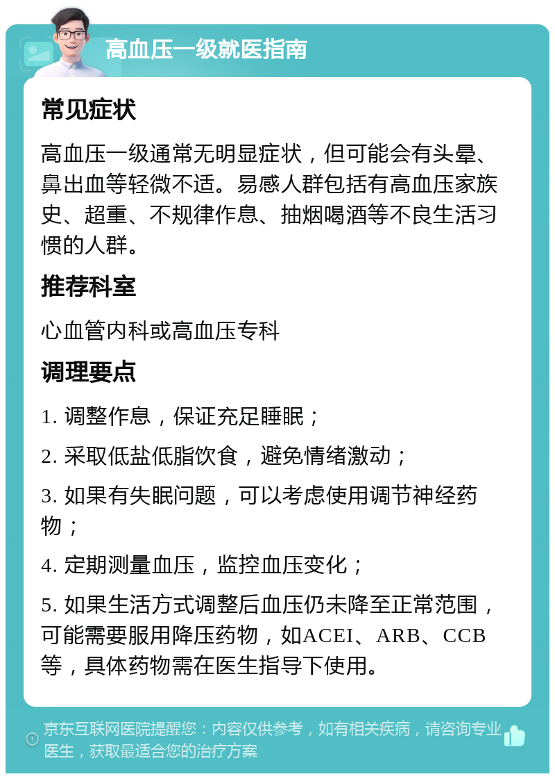 高血压一级就医指南 常见症状 高血压一级通常无明显症状，但可能会有头晕、鼻出血等轻微不适。易感人群包括有高血压家族史、超重、不规律作息、抽烟喝酒等不良生活习惯的人群。 推荐科室 心血管内科或高血压专科 调理要点 1. 调整作息，保证充足睡眠； 2. 采取低盐低脂饮食，避免情绪激动； 3. 如果有失眠问题，可以考虑使用调节神经药物； 4. 定期测量血压，监控血压变化； 5. 如果生活方式调整后血压仍未降至正常范围，可能需要服用降压药物，如ACEI、ARB、CCB等，具体药物需在医生指导下使用。