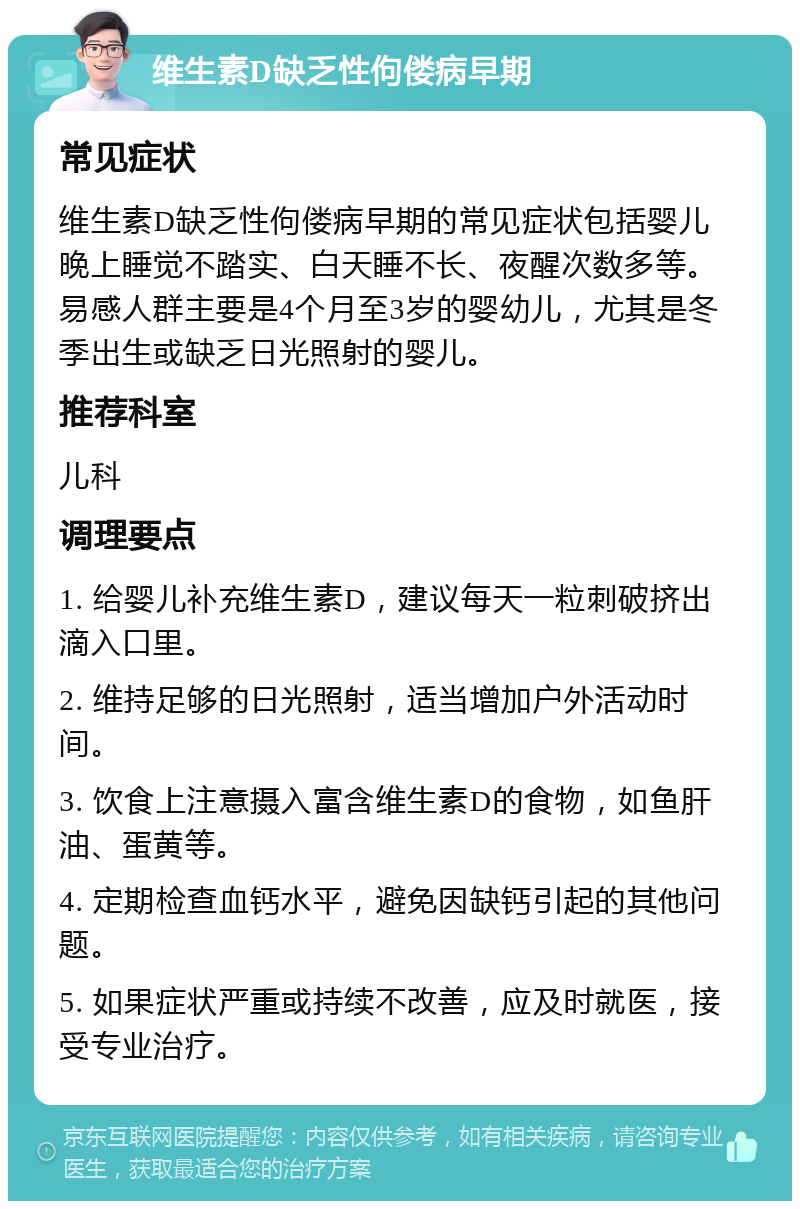 维生素D缺乏性佝偻病早期 常见症状 维生素D缺乏性佝偻病早期的常见症状包括婴儿晚上睡觉不踏实、白天睡不长、夜醒次数多等。易感人群主要是4个月至3岁的婴幼儿，尤其是冬季出生或缺乏日光照射的婴儿。 推荐科室 儿科 调理要点 1. 给婴儿补充维生素D，建议每天一粒刺破挤出滴入口里。 2. 维持足够的日光照射，适当增加户外活动时间。 3. 饮食上注意摄入富含维生素D的食物，如鱼肝油、蛋黄等。 4. 定期检查血钙水平，避免因缺钙引起的其他问题。 5. 如果症状严重或持续不改善，应及时就医，接受专业治疗。